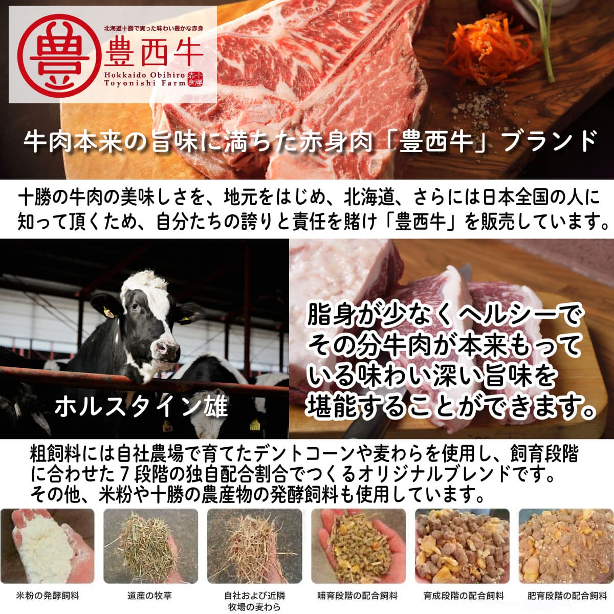牛肉本来の旨味に満ちた赤身肉「豊西牛」ブランド。十勝の牛肉の美味しさを、地元をはじめ、北海道、さらには日本全国の人に知って頂くため、自分たちの誇りと責任を賭け「豊西牛」を販売しています。脂身が少なくヘルシーでその分牛肉が本来もっている味わい深い旨味を堪能することができます。粗飼料には自社農場で育てたデントコーンや麦わらを使用し、飼育段階に合わせた7段階の独自配合割合でつくるオリジナルブレンドです。その他、米粉や十勝の農産物の発酵飼料も使用しています。